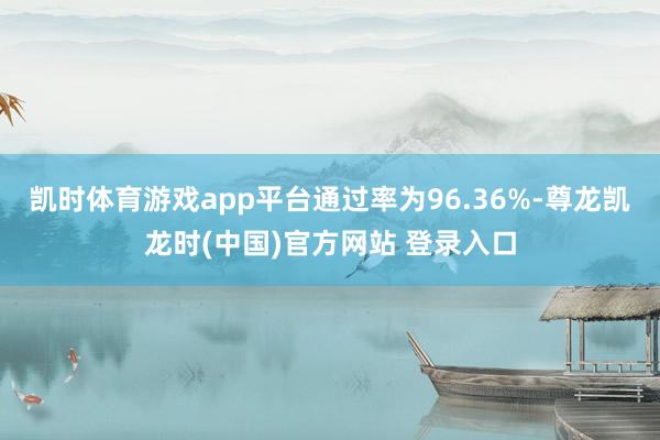 凯时体育游戏app平台通过率为96.36%-尊龙凯龙时(中国)官方网站 登录入口