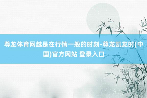 尊龙体育网越是在行情一般的时刻-尊龙凯龙时(中国)官方网站 登录入口