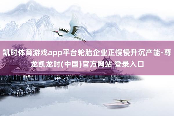 凯时体育游戏app平台轮胎企业正慢慢升沉产能-尊龙凯龙时(中国)官方网站 登录入口