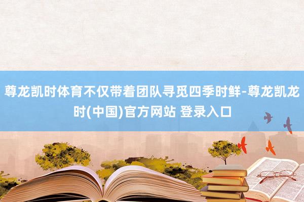 尊龙凯时体育不仅带着团队寻觅四季时鲜-尊龙凯龙时(中国)官方网站 登录入口