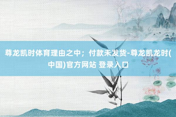 尊龙凯时体育理由之中；付款未发货-尊龙凯龙时(中国)官方网站 登录入口