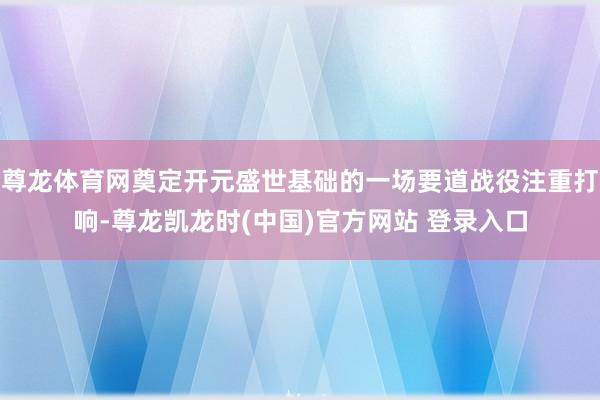 尊龙体育网奠定开元盛世基础的一场要道战役注重打响-尊龙凯龙时(中国)官方网站 登录入口