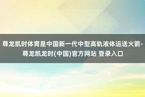 尊龙凯时体育是中国新一代中型高轨液体运送火箭-尊龙凯龙时(中国)官方网站 登录入口