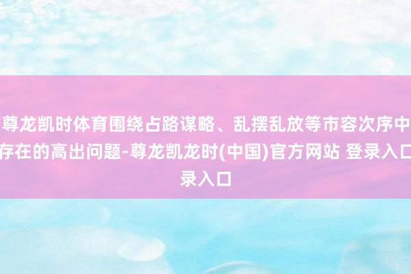 尊龙凯时体育围绕占路谋略、乱摆乱放等市容次序中存在的高出问题-尊龙凯龙时(中国)官方网站 登录入口
