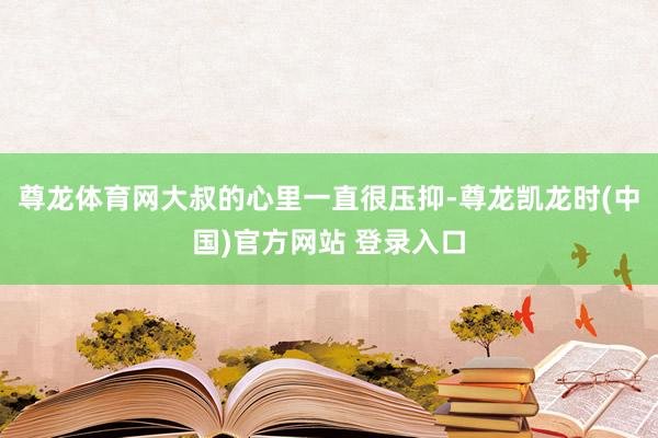 尊龙体育网大叔的心里一直很压抑-尊龙凯龙时(中国)官方网站 登录入口