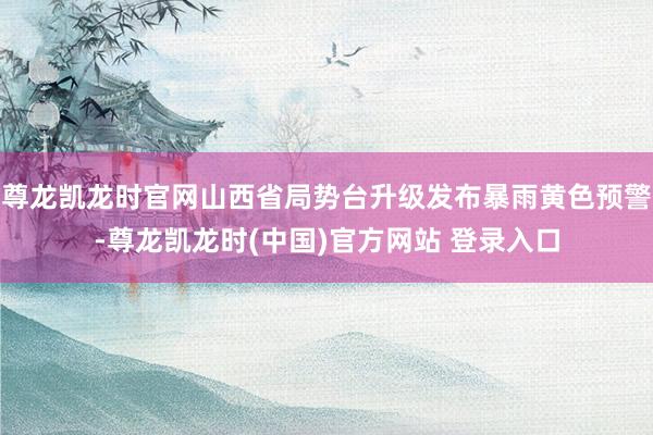 尊龙凯龙时官网山西省局势台升级发布暴雨黄色预警-尊龙凯龙时(中国)官方网站 登录入口