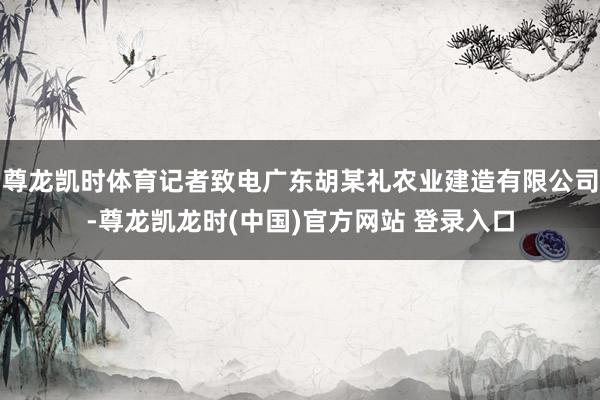 尊龙凯时体育记者致电广东胡某礼农业建造有限公司-尊龙凯龙时(中国)官方网站 登录入口