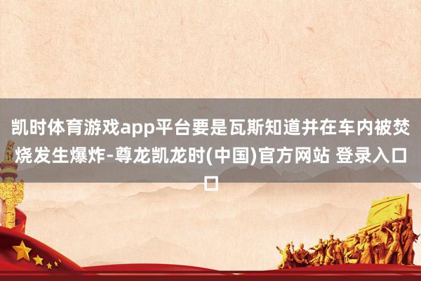 凯时体育游戏app平台要是瓦斯知道并在车内被焚烧发生爆炸-尊龙凯龙时(中国)官方网站 登录入口
