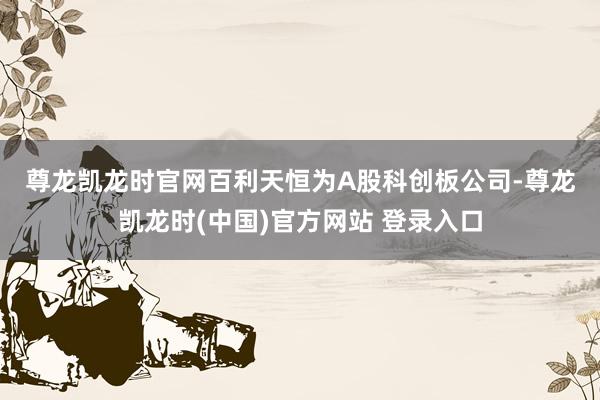 尊龙凯龙时官网　　百利天恒为A股科创板公司-尊龙凯龙时(中国)官方网站 登录入口
