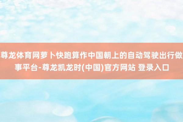 尊龙体育网萝卜快跑算作中国朝上的自动驾驶出行做事平台-尊龙凯龙时(中国)官方网站 登录入口