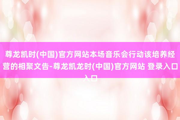尊龙凯时(中国)官方网站本场音乐会行动该培养经营的相聚文告-尊龙凯龙时(中国)官方网站 登录入口