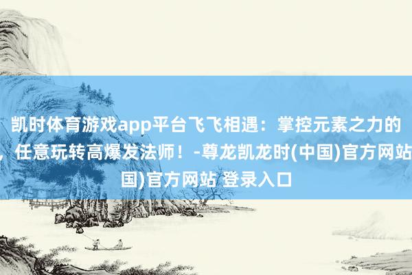凯时体育游戏app平台飞飞相遇：掌控元素之力的终极指南，任意玩转高爆发法师！-尊龙凯龙时(中国)官方网站 登录入口