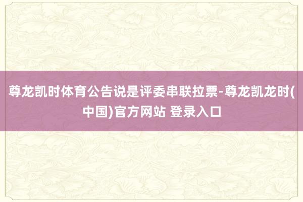尊龙凯时体育公告说是评委串联拉票-尊龙凯龙时(中国)官方网站 登录入口