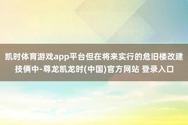 凯时体育游戏app平台但在将来实行的危旧楼改建技俩中-尊龙凯龙时(中国)官方网站 登录入口
