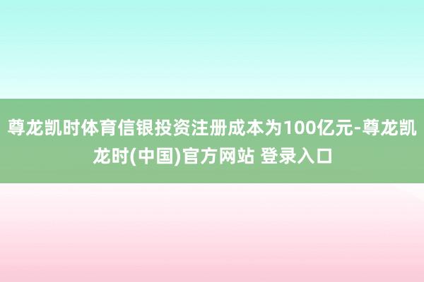 尊龙凯时体育信银投资注册成本为100亿元-尊龙凯龙时(中国)官方网站 登录入口