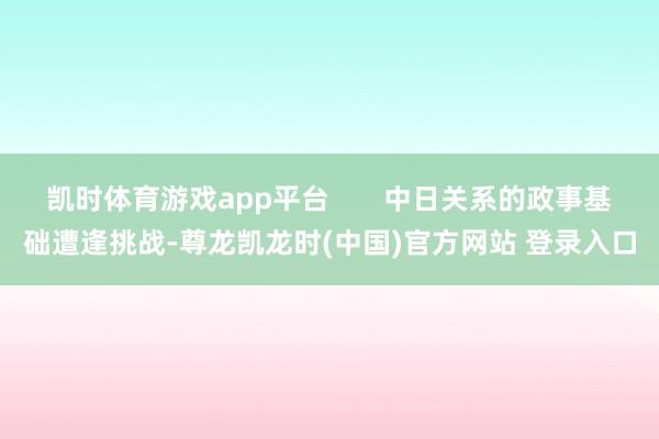 凯时体育游戏app平台       中日关系的政事基础遭逢挑战-尊龙凯龙时(中国)官方网站 登录入口
