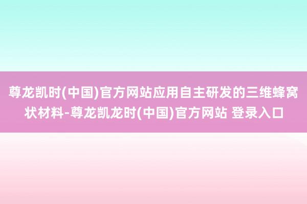 尊龙凯时(中国)官方网站应用自主研发的三维蜂窝状材料-尊龙凯龙时(中国)官方网站 登录入口
