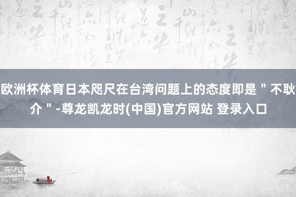 欧洲杯体育日本咫尺在台湾问题上的态度即是＂不耿介＂-尊龙凯龙时(中国)官方网站 登录入口
