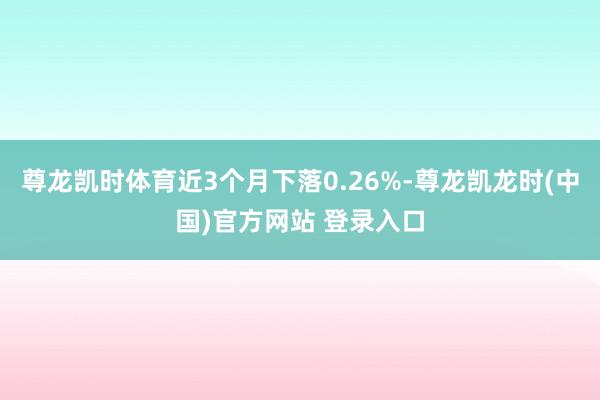 尊龙凯时体育近3个月下落0.26%-尊龙凯龙时(中国)官方网站 登录入口