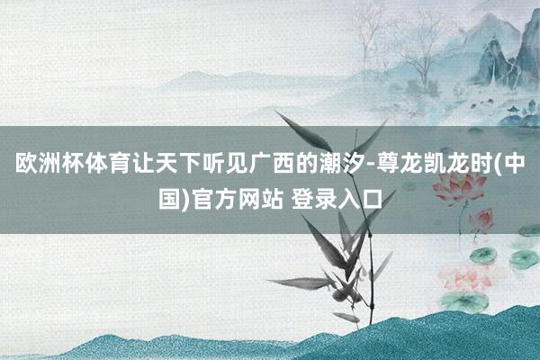 欧洲杯体育让天下听见广西的潮汐-尊龙凯龙时(中国)官方网站 登录入口