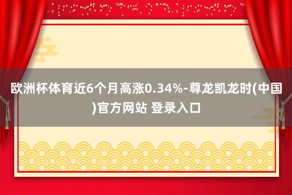 欧洲杯体育近6个月高涨0.34%-尊龙凯龙时(中国)官方网站 登录入口