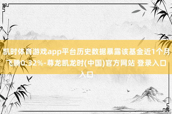 凯时体育游戏app平台历史数据暴露该基金近1个月飞腾0.32%-尊龙凯龙时(中国)官方网站 登录入口