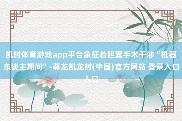 凯时体育游戏app平台象征着胆囊手术干涉“机器东谈主期间”-尊龙凯龙时(中国)官方网站 登录入口