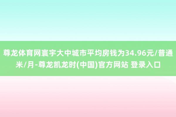 尊龙体育网寰宇大中城市平均房钱为34.96元/普通米/月-尊龙凯龙时(中国)官方网站 登录入口