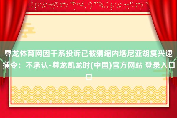 尊龙体育网因干系投诉已被猬缩　　内塔尼亚胡复兴逮捕令：不承认-尊龙凯龙时(中国)官方网站 登录入口
