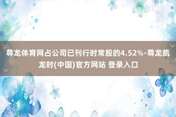 尊龙体育网占公司已刊行时常股的4.52%-尊龙凯龙时(中国)官方网站 登录入口