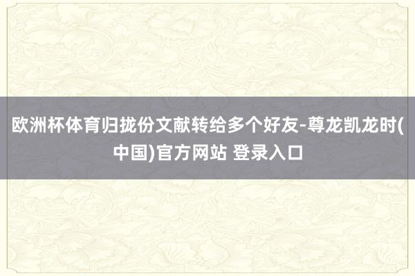 欧洲杯体育归拢份文献转给多个好友-尊龙凯龙时(中国)官方网站 登录入口