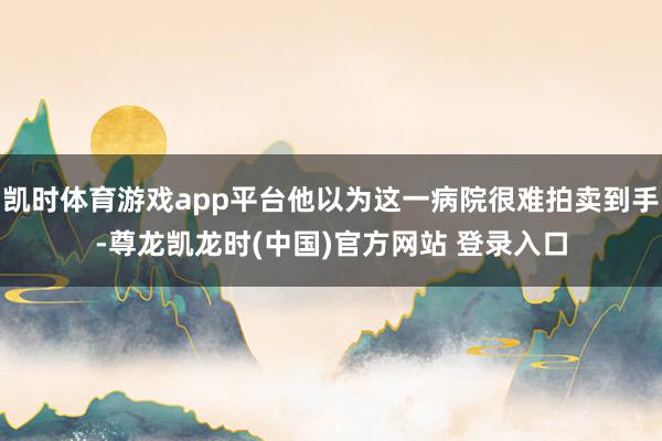 凯时体育游戏app平台他以为这一病院很难拍卖到手-尊龙凯龙时(中国)官方网站 登录入口