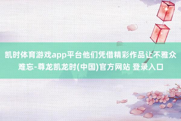 凯时体育游戏app平台他们凭借精彩作品让不雅众难忘-尊龙凯龙时(中国)官方网站 登录入口