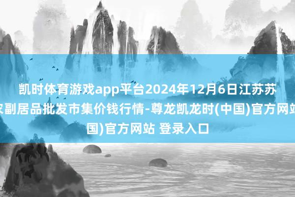 凯时体育游戏app平台2024年12月6日江苏苏州南环桥农副居品批发市集价钱行情-尊龙凯龙时(中国)官方网站 登录入口