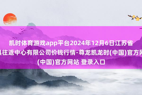凯时体育游戏app平台2024年12月6日江苏省苏中农副家具往返中心有限公司价钱行情-尊龙凯龙时(中国)官方网站 登录入口