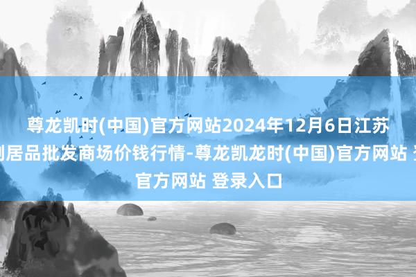 尊龙凯时(中国)官方网站2024年12月6日江苏联谊农副居品批发商场价钱行情-尊龙凯龙时(中国)官方网站 登录入口