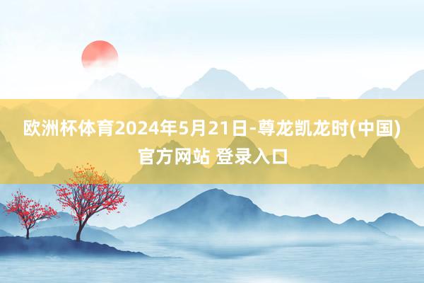 欧洲杯体育　　2024年5月21日-尊龙凯龙时(中国)官方网站 登录入口