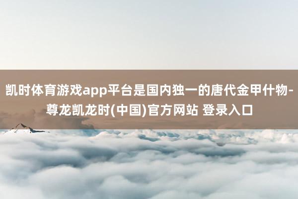 凯时体育游戏app平台是国内独一的唐代金甲什物-尊龙凯龙时(中国)官方网站 登录入口