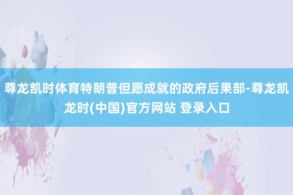 尊龙凯时体育特朗普但愿成就的政府后果部-尊龙凯龙时(中国)官方网站 登录入口