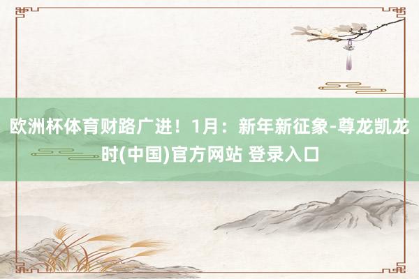 欧洲杯体育财路广进！1月：新年新征象-尊龙凯龙时(中国)官方网站 登录入口