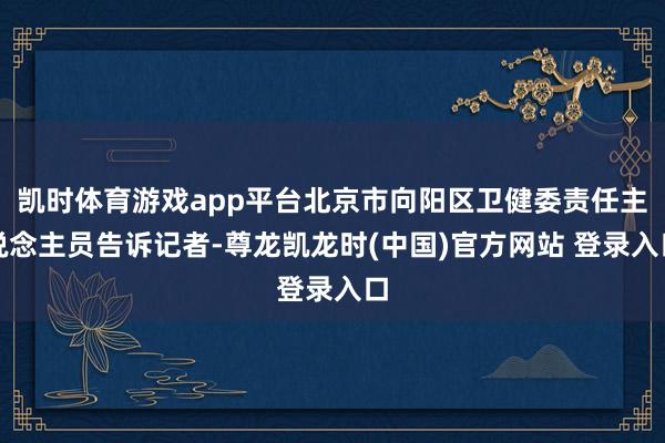 凯时体育游戏app平台北京市向阳区卫健委责任主说念主员告诉记者-尊龙凯龙时(中国)官方网站 登录入口