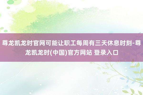 尊龙凯龙时官网可能让职工每周有三天休息时刻-尊龙凯龙时(中国)官方网站 登录入口