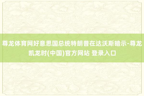 尊龙体育网好意思国总统特朗普在达沃斯暗示-尊龙凯龙时(中国)官方网站 登录入口