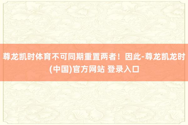 尊龙凯时体育不可同期重置两者！因此-尊龙凯龙时(中国)官方网站 登录入口