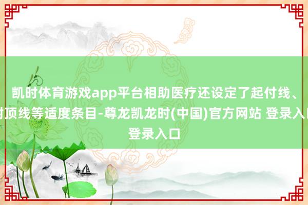 凯时体育游戏app平台相助医疗还设定了起付线、封顶线等适度条目-尊龙凯龙时(中国)官方网站 登录入口