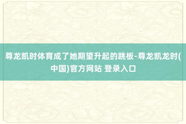 尊龙凯时体育成了她期望升起的跳板-尊龙凯龙时(中国)官方网站 登录入口