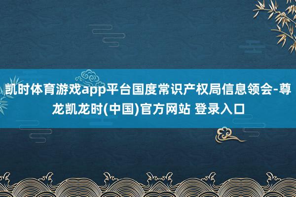 凯时体育游戏app平台国度常识产权局信息领会-尊龙凯龙时(中国)官方网站 登录入口