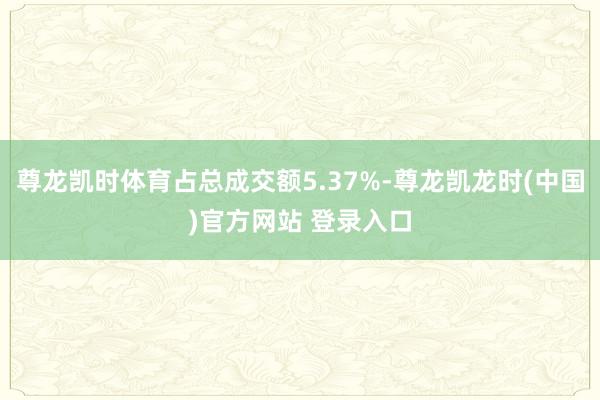 尊龙凯时体育占总成交额5.37%-尊龙凯龙时(中国)官方网站 登录入口