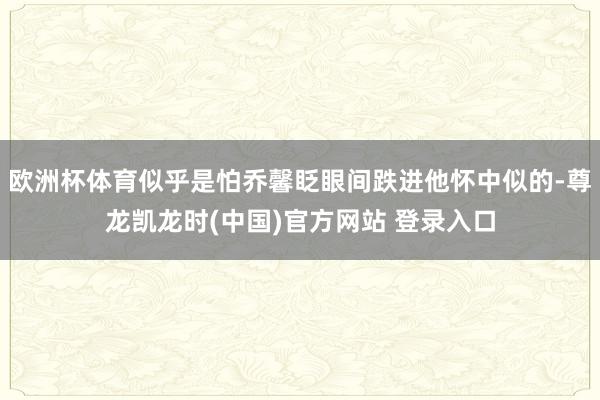 欧洲杯体育似乎是怕乔馨眨眼间跌进他怀中似的-尊龙凯龙时(中国)官方网站 登录入口