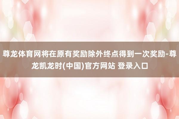 尊龙体育网将在原有奖励除外终点得到一次奖励-尊龙凯龙时(中国)官方网站 登录入口